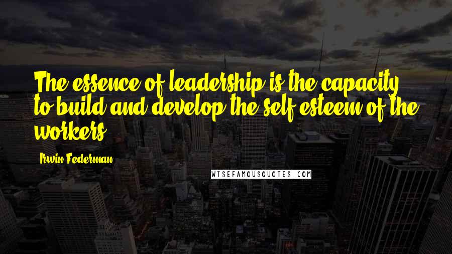 Irwin Federman Quotes: The essence of leadership is the capacity to build and develop the self-esteem of the workers.