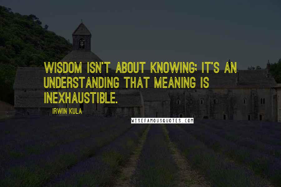 Irwin Kula Quotes: Wisdom isn't about knowing; it's an understanding that meaning is inexhaustible.
