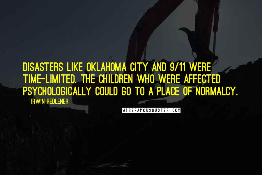 Irwin Redlener Quotes: Disasters like Oklahoma City and 9/11 were time-limited. The children who were affected psychologically could go to a place of normalcy.