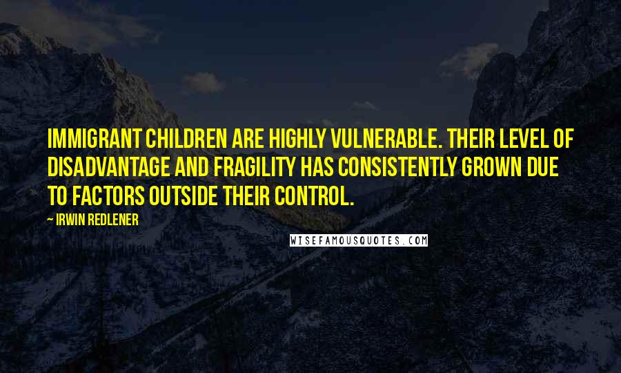 Irwin Redlener Quotes: Immigrant children are highly vulnerable. Their level of disadvantage and fragility has consistently grown due to factors outside their control.