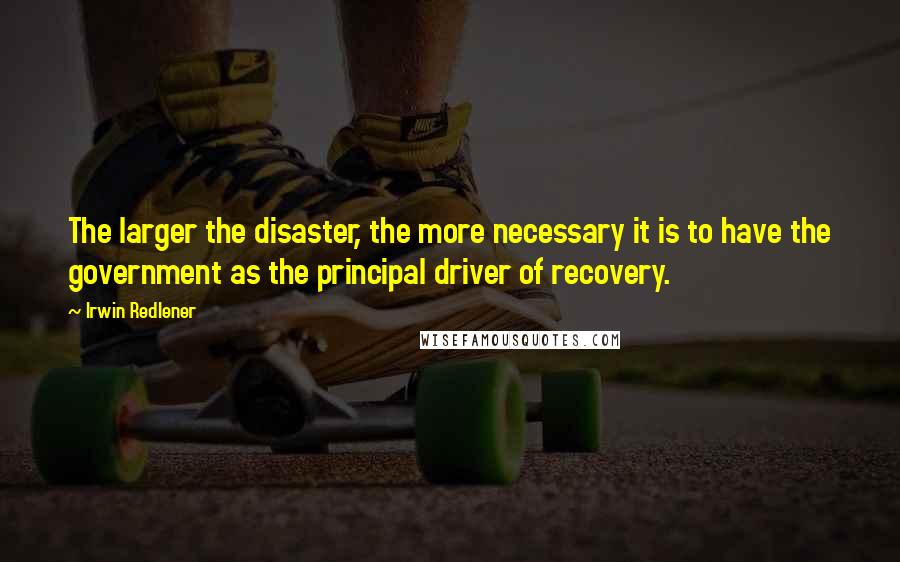 Irwin Redlener Quotes: The larger the disaster, the more necessary it is to have the government as the principal driver of recovery.