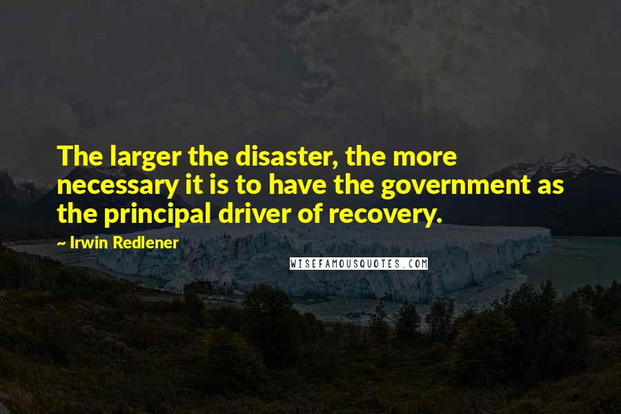 Irwin Redlener Quotes: The larger the disaster, the more necessary it is to have the government as the principal driver of recovery.