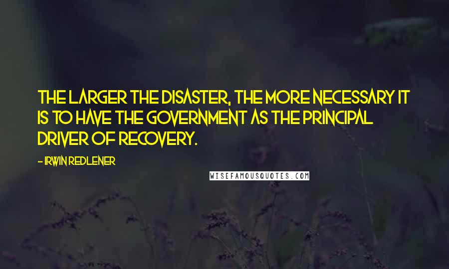 Irwin Redlener Quotes: The larger the disaster, the more necessary it is to have the government as the principal driver of recovery.