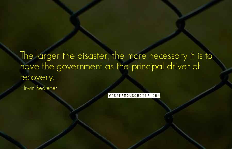 Irwin Redlener Quotes: The larger the disaster, the more necessary it is to have the government as the principal driver of recovery.