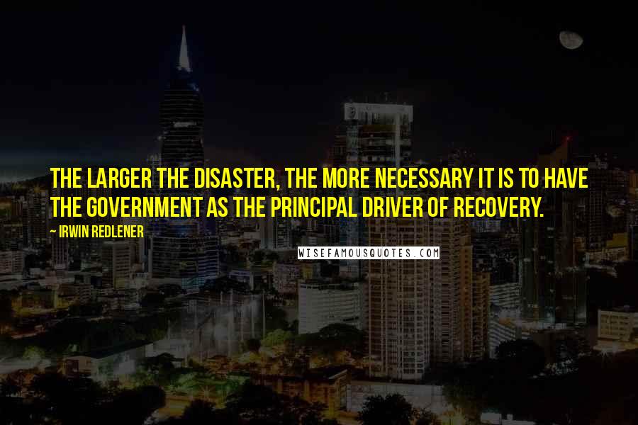 Irwin Redlener Quotes: The larger the disaster, the more necessary it is to have the government as the principal driver of recovery.