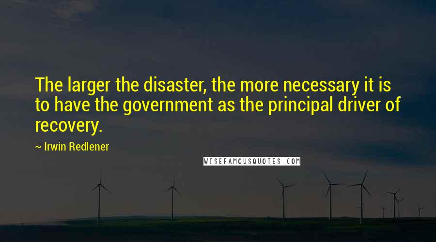 Irwin Redlener Quotes: The larger the disaster, the more necessary it is to have the government as the principal driver of recovery.