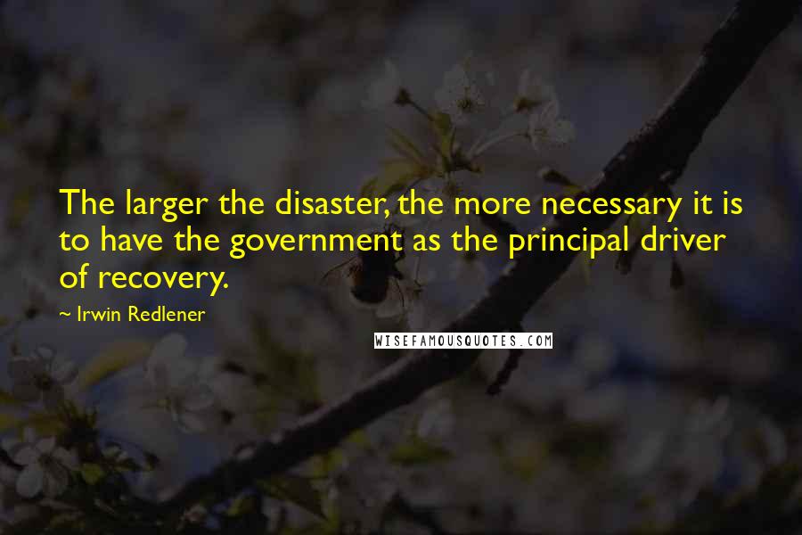 Irwin Redlener Quotes: The larger the disaster, the more necessary it is to have the government as the principal driver of recovery.