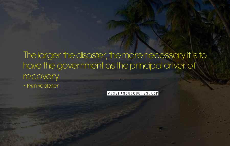 Irwin Redlener Quotes: The larger the disaster, the more necessary it is to have the government as the principal driver of recovery.