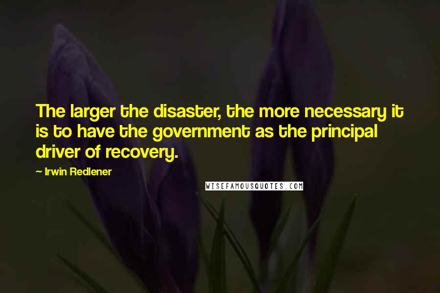 Irwin Redlener Quotes: The larger the disaster, the more necessary it is to have the government as the principal driver of recovery.