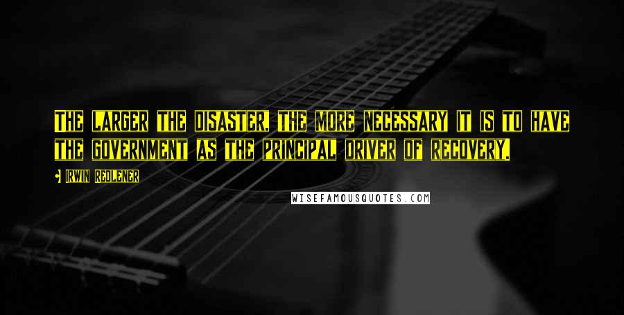 Irwin Redlener Quotes: The larger the disaster, the more necessary it is to have the government as the principal driver of recovery.