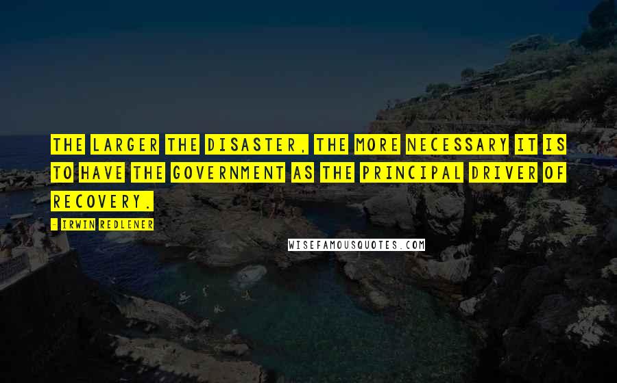 Irwin Redlener Quotes: The larger the disaster, the more necessary it is to have the government as the principal driver of recovery.