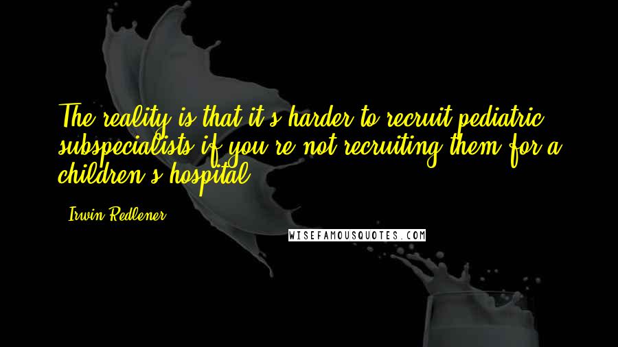 Irwin Redlener Quotes: The reality is that it's harder to recruit pediatric subspecialists if you're not recruiting them for a children's hospital.