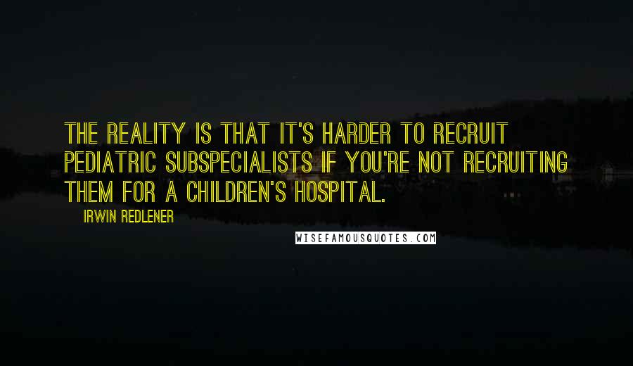 Irwin Redlener Quotes: The reality is that it's harder to recruit pediatric subspecialists if you're not recruiting them for a children's hospital.