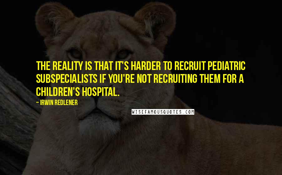 Irwin Redlener Quotes: The reality is that it's harder to recruit pediatric subspecialists if you're not recruiting them for a children's hospital.