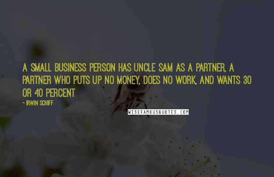 Irwin Schiff Quotes: A small business person has Uncle Sam as a partner, a partner who puts up no money, does no work, and wants 30 or 40 percent