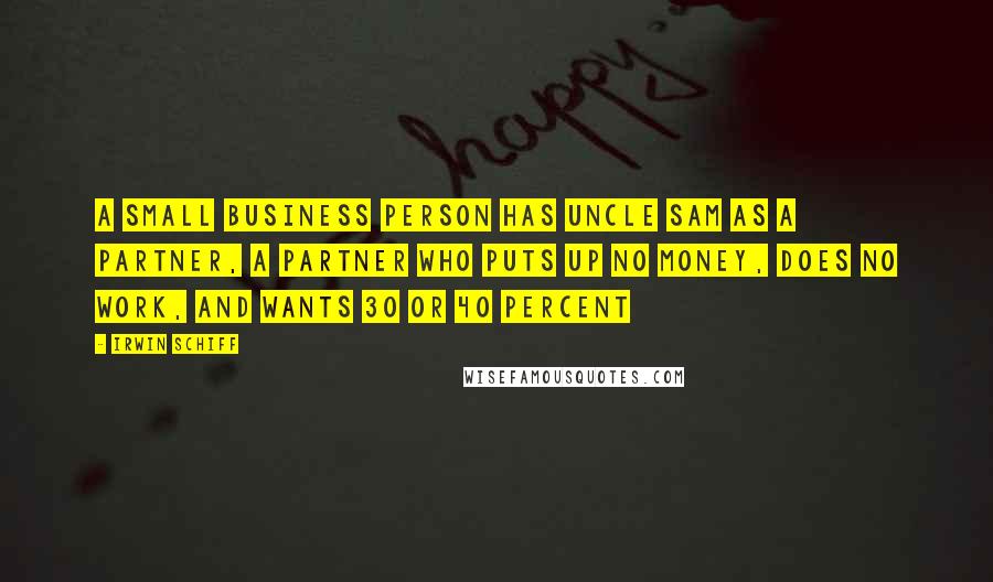 Irwin Schiff Quotes: A small business person has Uncle Sam as a partner, a partner who puts up no money, does no work, and wants 30 or 40 percent