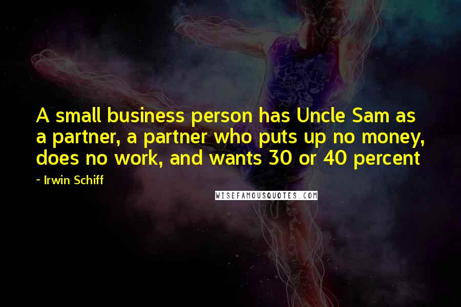 Irwin Schiff Quotes: A small business person has Uncle Sam as a partner, a partner who puts up no money, does no work, and wants 30 or 40 percent