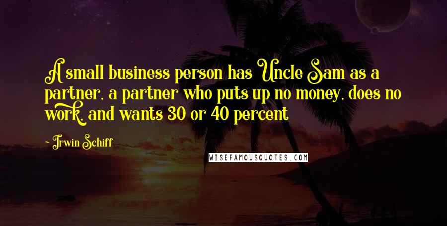 Irwin Schiff Quotes: A small business person has Uncle Sam as a partner, a partner who puts up no money, does no work, and wants 30 or 40 percent