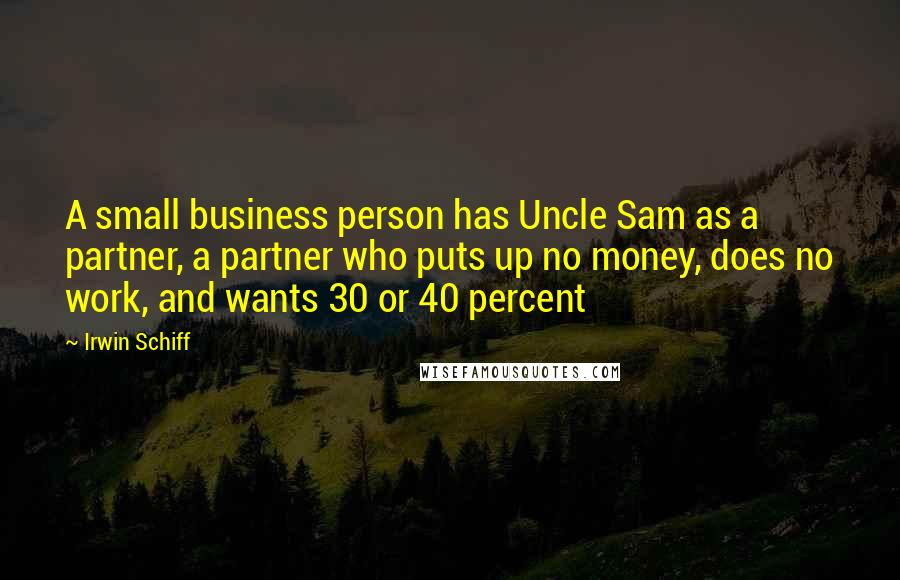 Irwin Schiff Quotes: A small business person has Uncle Sam as a partner, a partner who puts up no money, does no work, and wants 30 or 40 percent