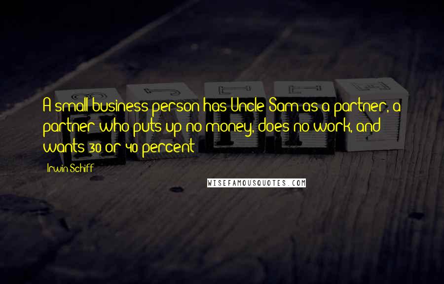 Irwin Schiff Quotes: A small business person has Uncle Sam as a partner, a partner who puts up no money, does no work, and wants 30 or 40 percent