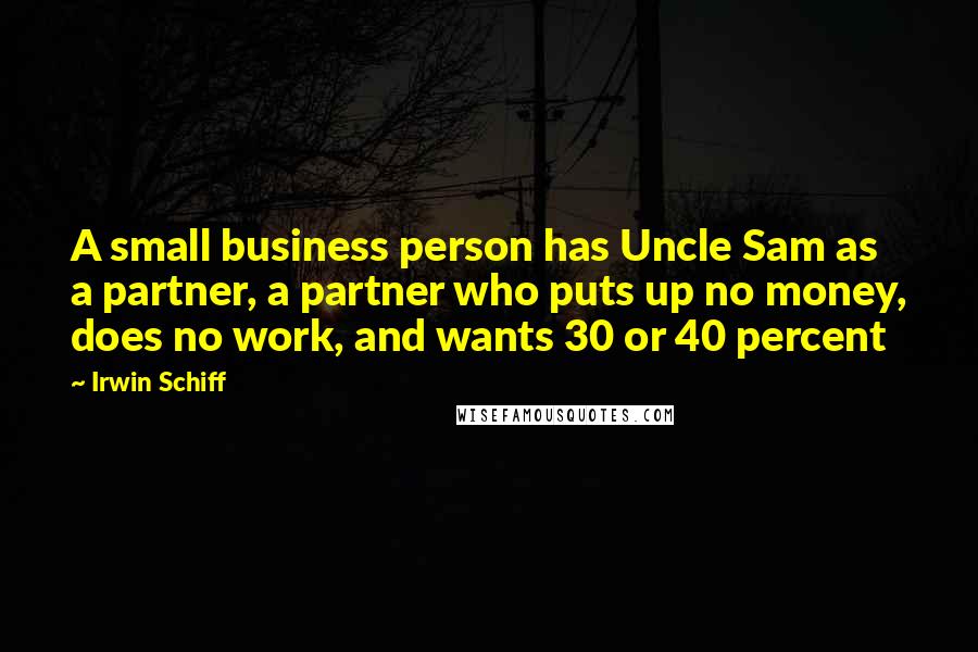 Irwin Schiff Quotes: A small business person has Uncle Sam as a partner, a partner who puts up no money, does no work, and wants 30 or 40 percent