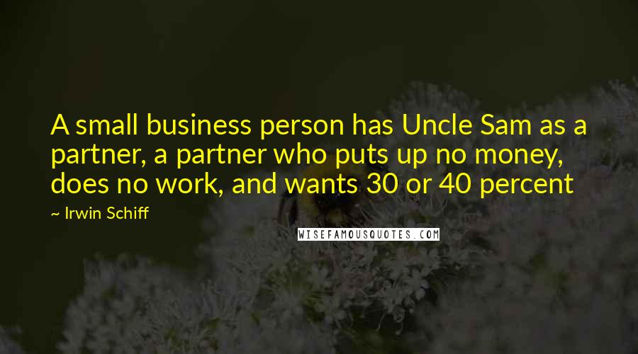 Irwin Schiff Quotes: A small business person has Uncle Sam as a partner, a partner who puts up no money, does no work, and wants 30 or 40 percent