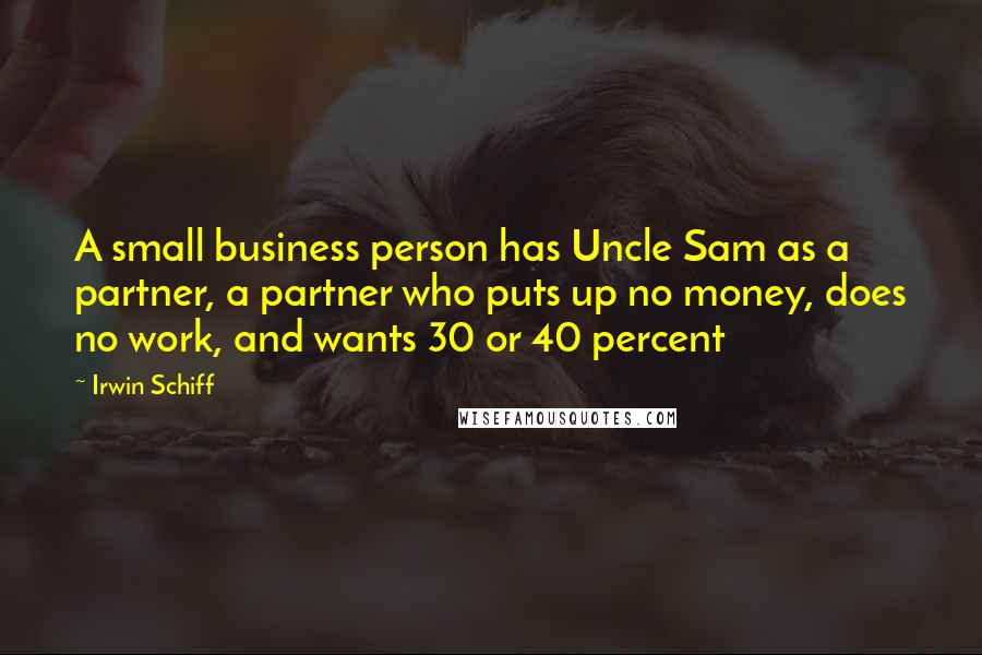 Irwin Schiff Quotes: A small business person has Uncle Sam as a partner, a partner who puts up no money, does no work, and wants 30 or 40 percent
