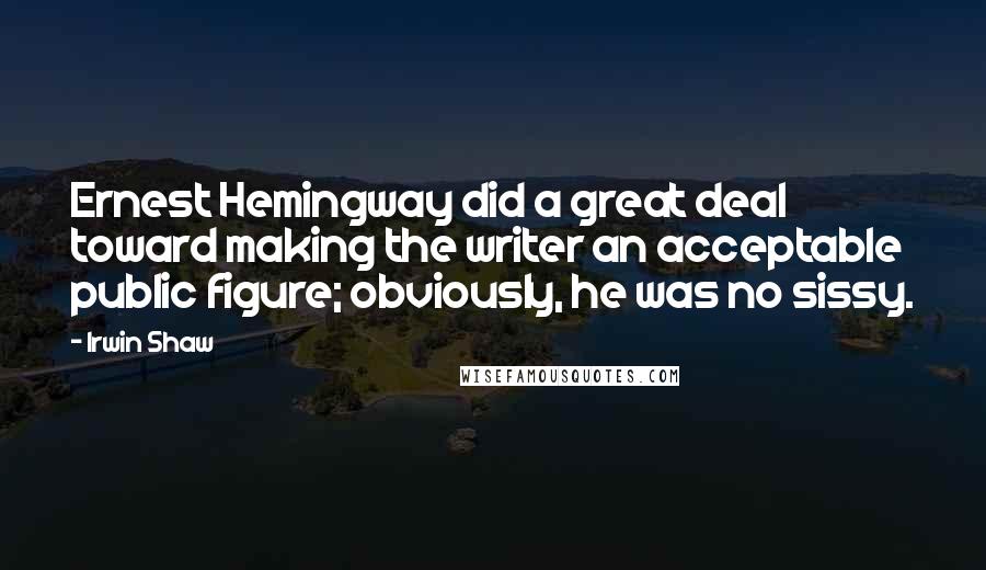 Irwin Shaw Quotes: Ernest Hemingway did a great deal toward making the writer an acceptable public figure; obviously, he was no sissy.