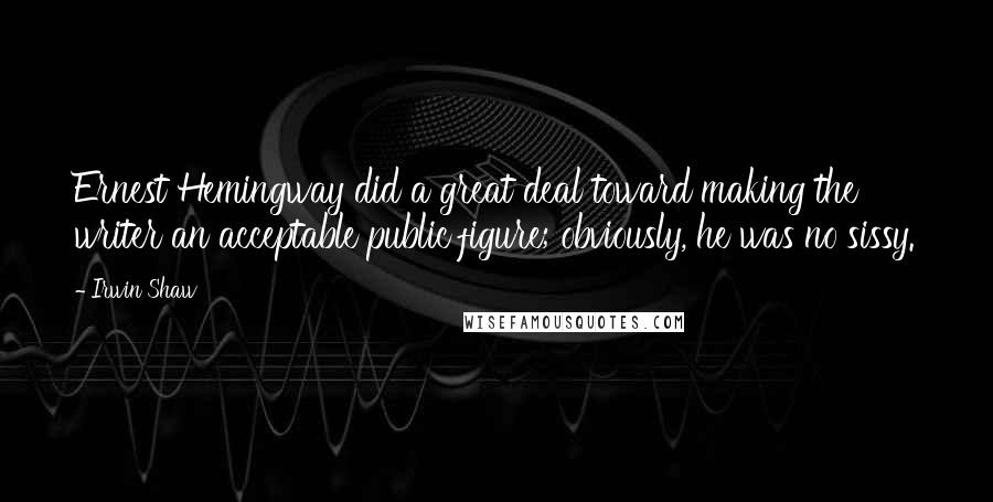 Irwin Shaw Quotes: Ernest Hemingway did a great deal toward making the writer an acceptable public figure; obviously, he was no sissy.