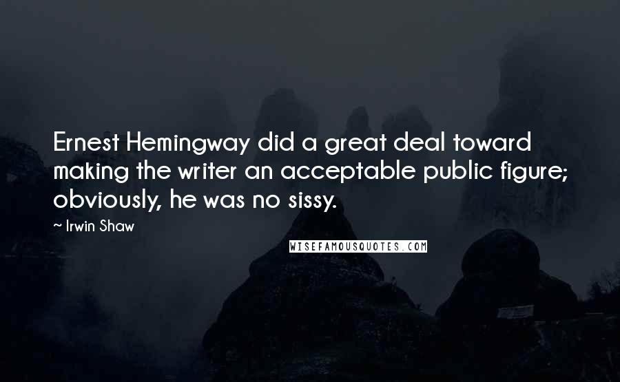 Irwin Shaw Quotes: Ernest Hemingway did a great deal toward making the writer an acceptable public figure; obviously, he was no sissy.