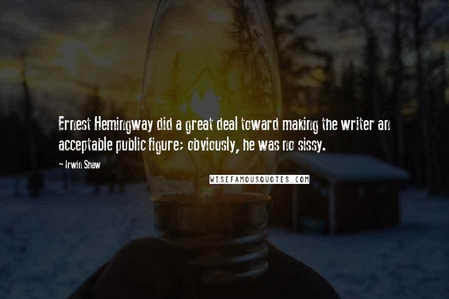 Irwin Shaw Quotes: Ernest Hemingway did a great deal toward making the writer an acceptable public figure; obviously, he was no sissy.