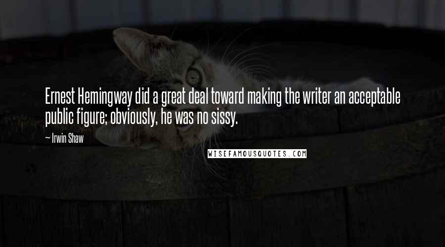 Irwin Shaw Quotes: Ernest Hemingway did a great deal toward making the writer an acceptable public figure; obviously, he was no sissy.