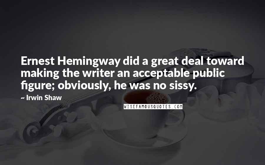 Irwin Shaw Quotes: Ernest Hemingway did a great deal toward making the writer an acceptable public figure; obviously, he was no sissy.