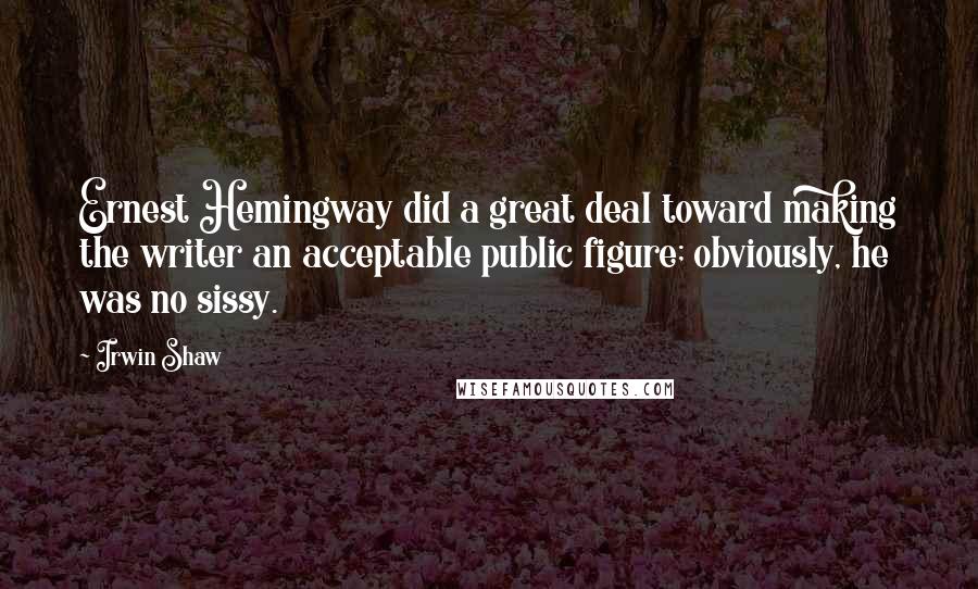 Irwin Shaw Quotes: Ernest Hemingway did a great deal toward making the writer an acceptable public figure; obviously, he was no sissy.