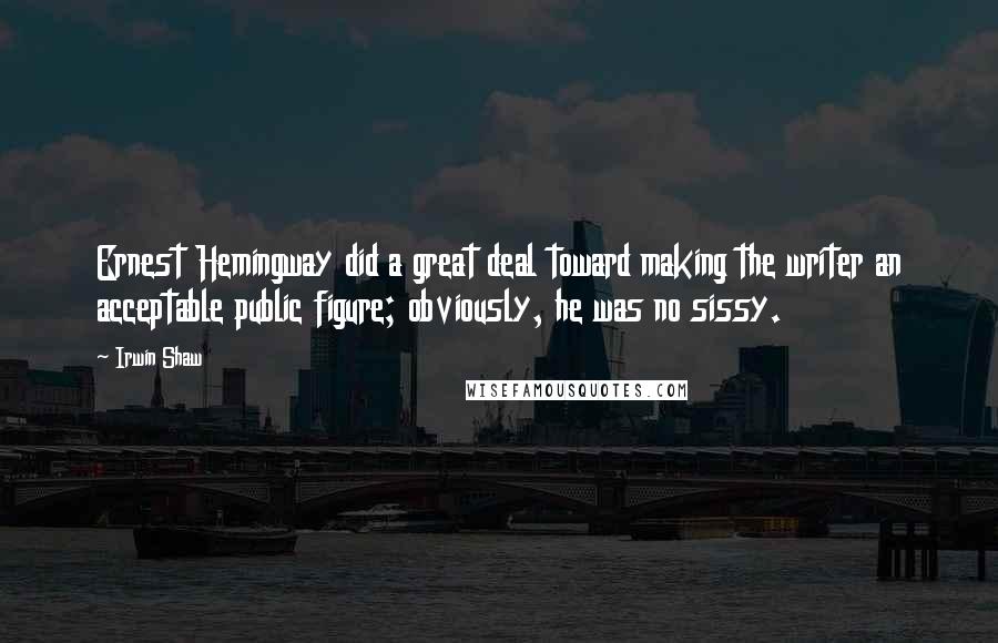 Irwin Shaw Quotes: Ernest Hemingway did a great deal toward making the writer an acceptable public figure; obviously, he was no sissy.