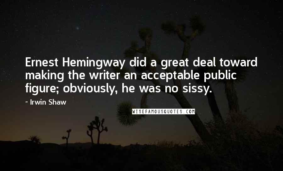 Irwin Shaw Quotes: Ernest Hemingway did a great deal toward making the writer an acceptable public figure; obviously, he was no sissy.