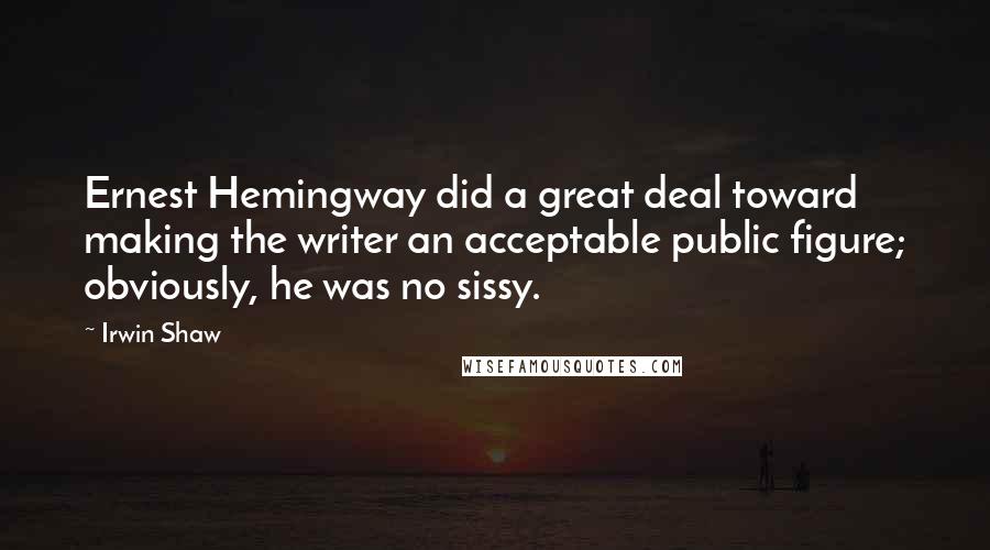 Irwin Shaw Quotes: Ernest Hemingway did a great deal toward making the writer an acceptable public figure; obviously, he was no sissy.