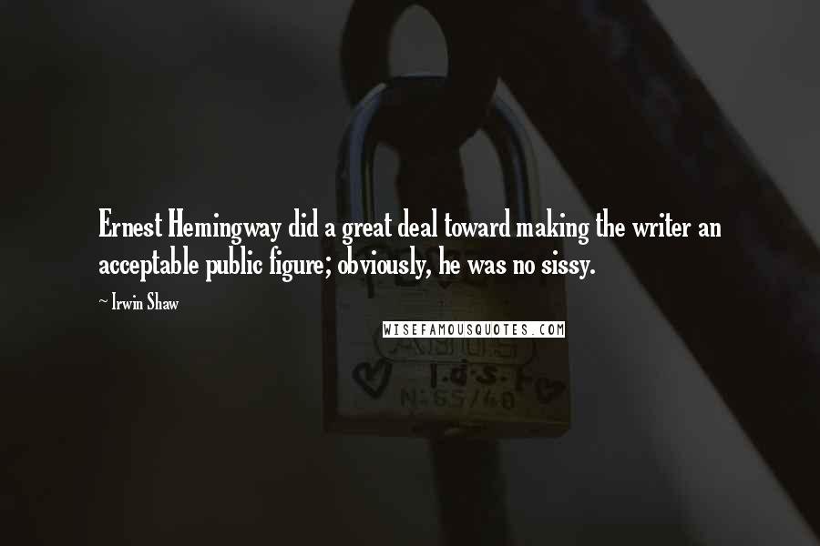Irwin Shaw Quotes: Ernest Hemingway did a great deal toward making the writer an acceptable public figure; obviously, he was no sissy.