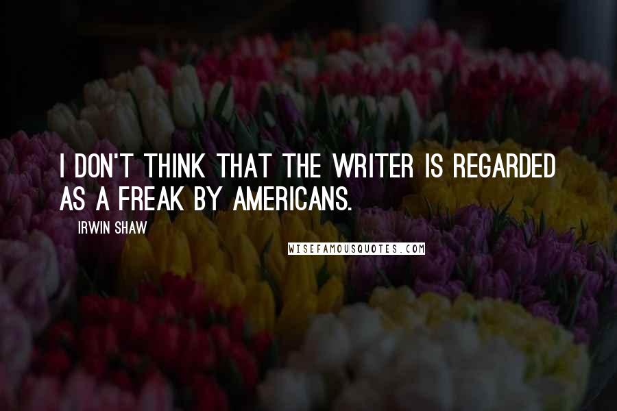 Irwin Shaw Quotes: I don't think that the writer is regarded as a freak by Americans.