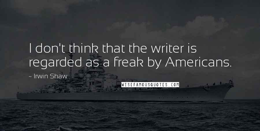 Irwin Shaw Quotes: I don't think that the writer is regarded as a freak by Americans.
