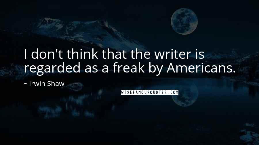 Irwin Shaw Quotes: I don't think that the writer is regarded as a freak by Americans.