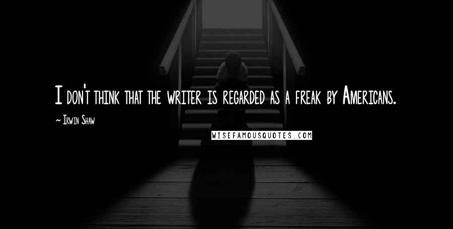 Irwin Shaw Quotes: I don't think that the writer is regarded as a freak by Americans.