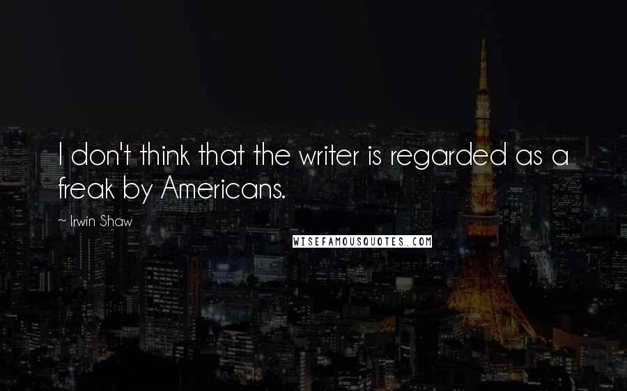 Irwin Shaw Quotes: I don't think that the writer is regarded as a freak by Americans.