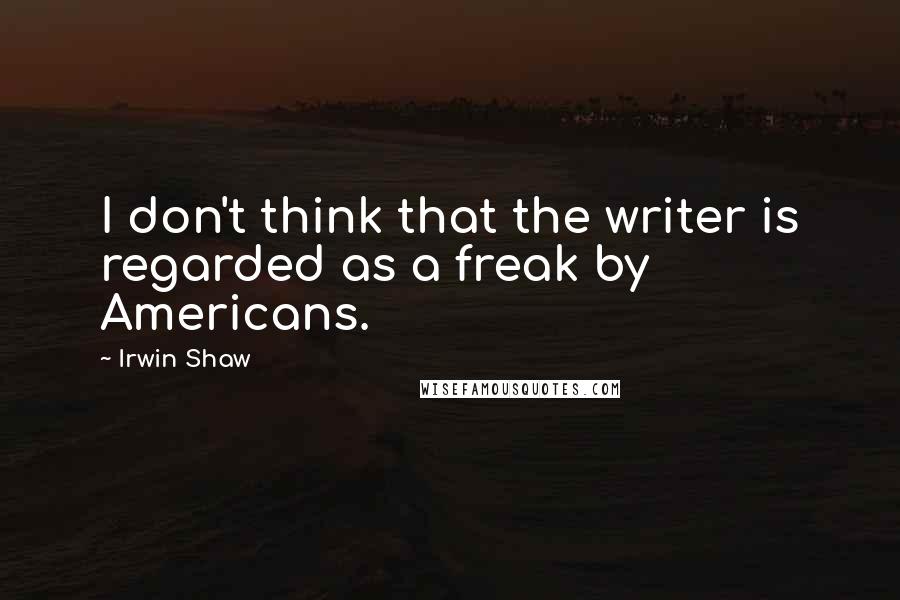 Irwin Shaw Quotes: I don't think that the writer is regarded as a freak by Americans.