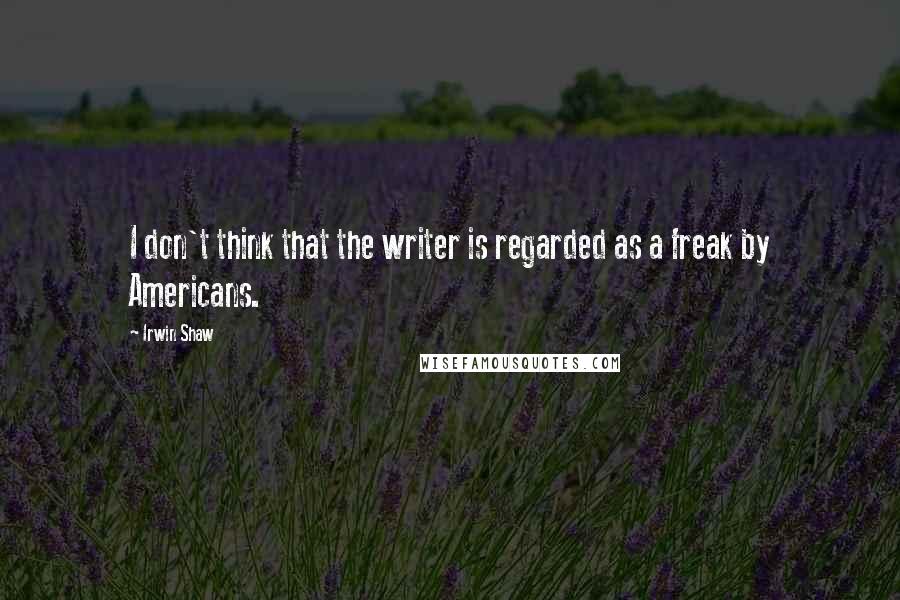 Irwin Shaw Quotes: I don't think that the writer is regarded as a freak by Americans.