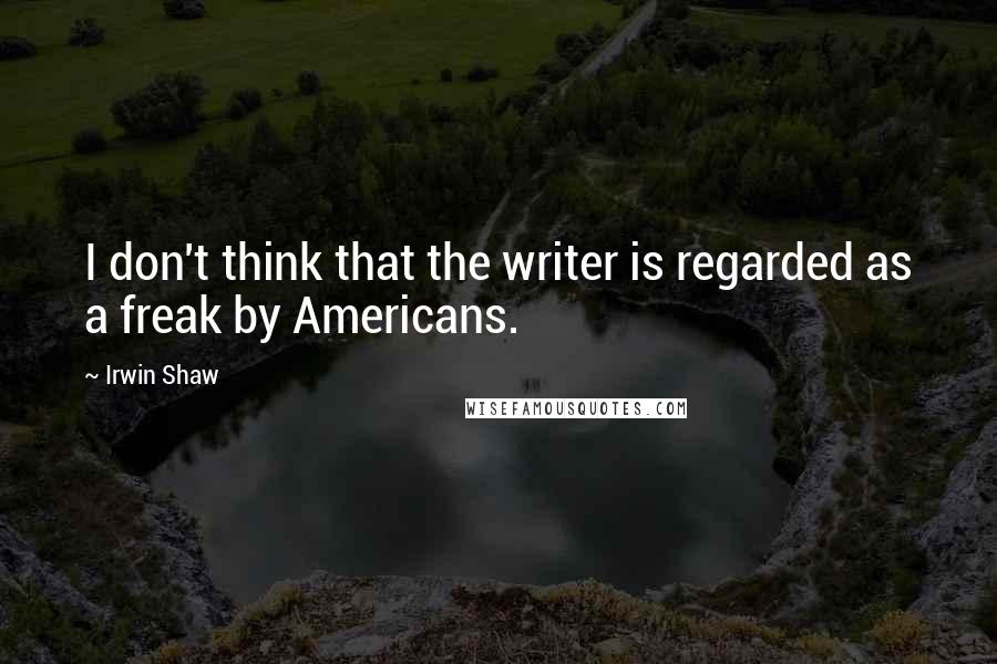 Irwin Shaw Quotes: I don't think that the writer is regarded as a freak by Americans.