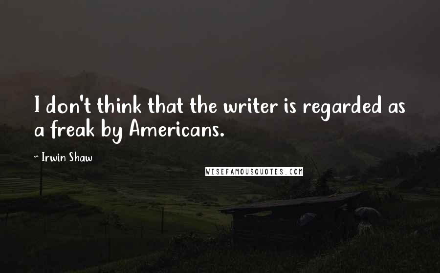 Irwin Shaw Quotes: I don't think that the writer is regarded as a freak by Americans.