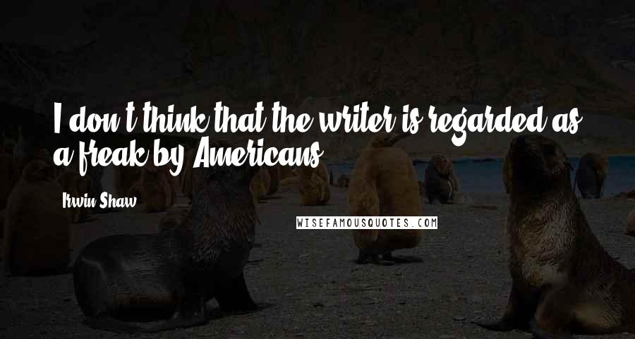 Irwin Shaw Quotes: I don't think that the writer is regarded as a freak by Americans.