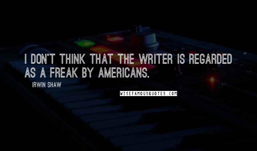 Irwin Shaw Quotes: I don't think that the writer is regarded as a freak by Americans.