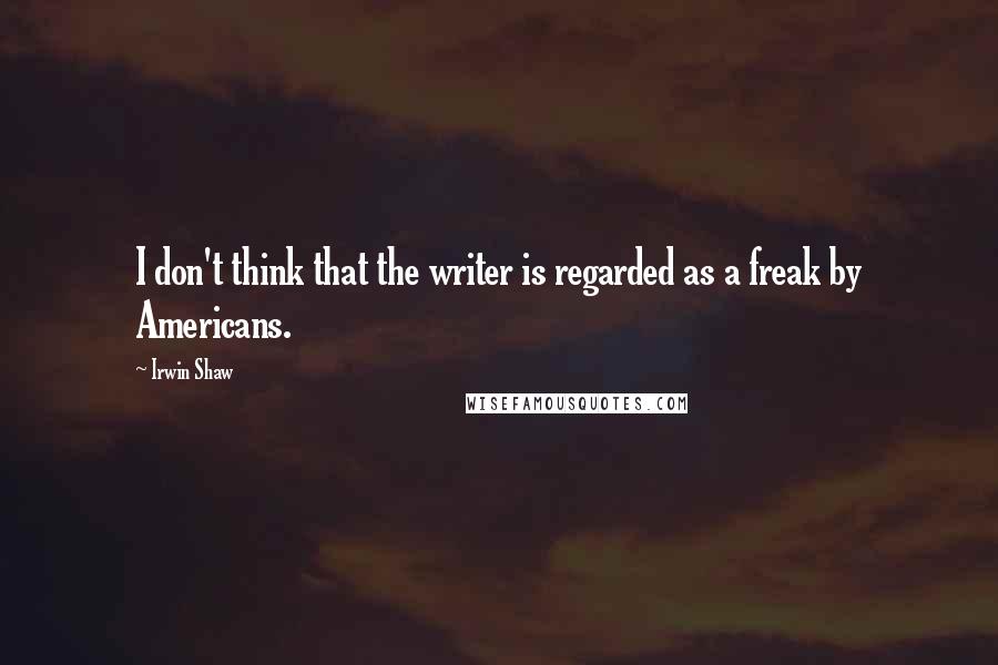 Irwin Shaw Quotes: I don't think that the writer is regarded as a freak by Americans.